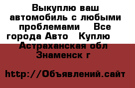 Выкуплю ваш автомобиль с любыми проблемами. - Все города Авто » Куплю   . Астраханская обл.,Знаменск г.